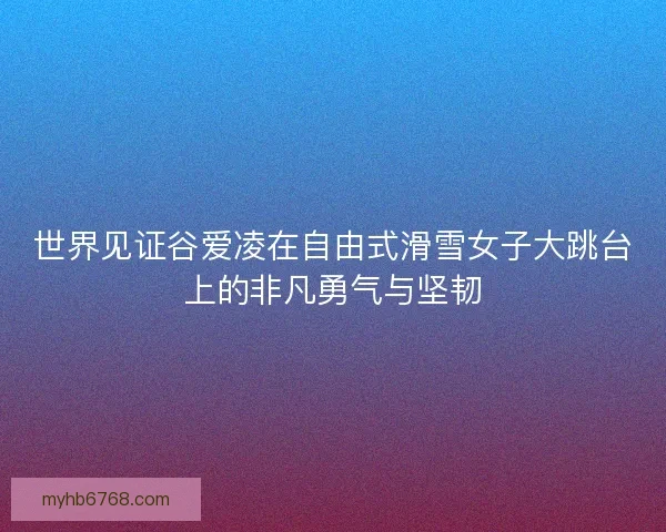 世界见证谷爱凌在自由式滑雪女子大跳台上的非凡勇气与坚韧