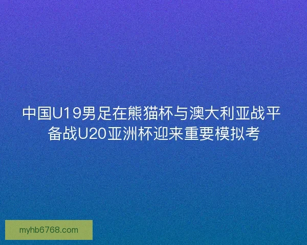 中国U19男足在熊猫杯与澳大利亚战平 备战U20亚洲杯迎来重要模拟考